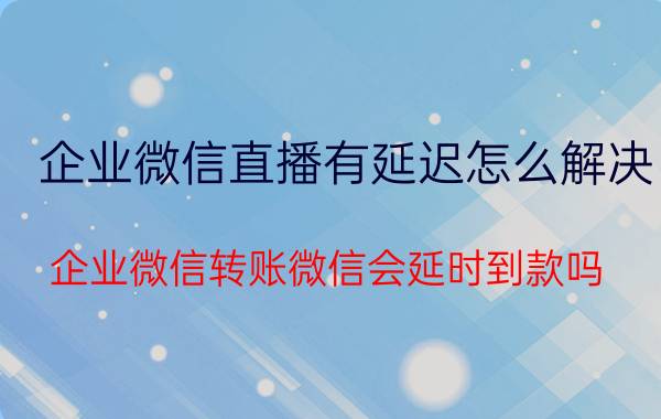 企业微信直播有延迟怎么解决 企业微信转账微信会延时到款吗？